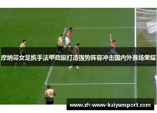 摩纳哥女足携手法甲劲旅打造强势阵容冲击国内外赛场荣耀