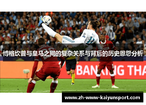 博格坎普与皇马之间的复杂关系与背后的历史恩怨分析