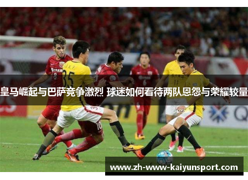 皇马崛起与巴萨竞争激烈 球迷如何看待两队恩怨与荣耀较量