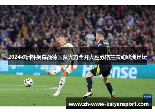 2024欧洲杯揭幕战德国队火力全开大胜苏格兰震动欧洲足坛 2024欧洲杯揭幕战德国队火力全开大胜苏格兰震动欧洲足坛