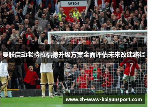 曼联启动老特拉福德升级方案全面评估未来改建路径