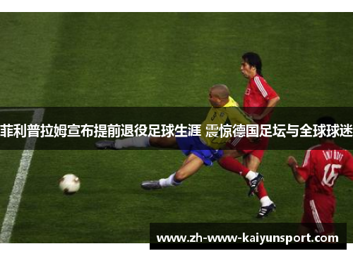 菲利普拉姆宣布提前退役足球生涯 震惊德国足坛与全球球迷
